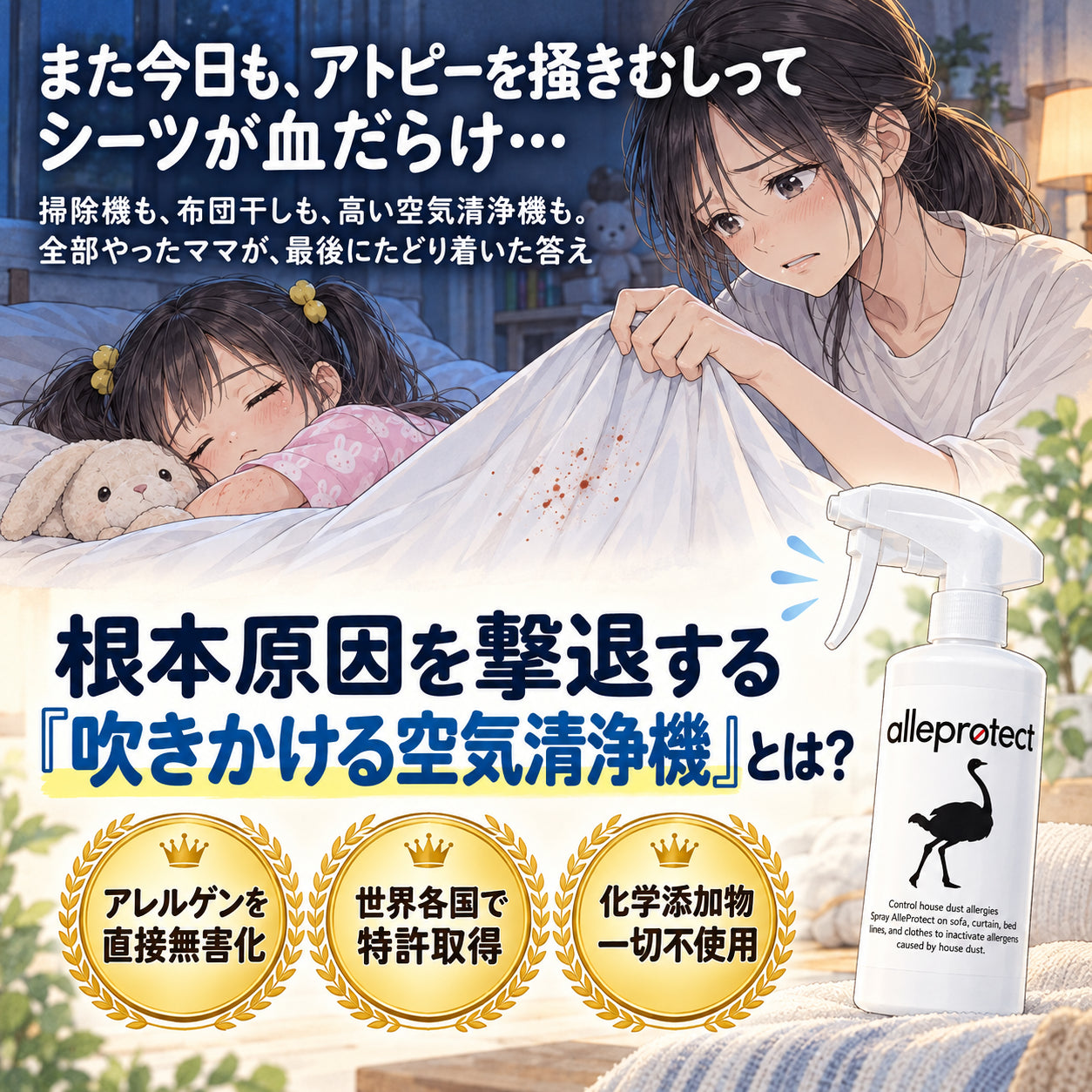また今日も、アトピーを掻きむしって シーツが血だらけ… 掃除機も、布団干しも、高い空気清浄機も。 全部やったママが、最後にたどり着いた答え 根本原因を撃退する 『吹きかける空気清浄機』とは？ アレルゲンを直接無害化 世界各国で特許取得 化学添加物一切不使用
